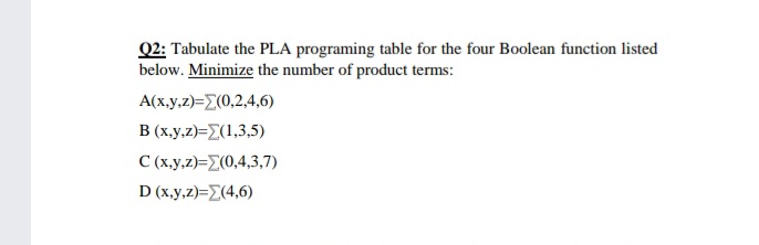 Q2: Tabulate the PLA programing table for the four Boolean function listed
below. Minimize the number of product terms:
Α(x.y,2)-Σ(0,2.4,6)
B (x.y,z)=Z(1,3,5)
C (x.y,z)=Z(0,4,3,7)
D (.y,2)-Σ(4,6)
