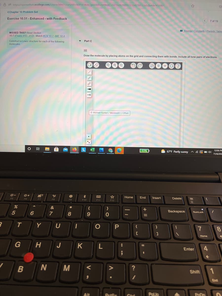 8 2 https://openvellum.ecollege.com/course.html?courseld=16914186&OpenVellumHMAC=6618e0e20030223b435b532a2c8a4def#10001
<Chapter 10 Problem Set
Exercise 10.51 - Enhanced - with Feedback
< 7 of 19
I Review | Constants | Periodic Table
MISSED THIS? Read Section
10.7 (Pages 410 - 412) : Watch KCV 10.7, IWE 10 4
Construct a Lewis structure for each of the following
Part C
molecules
HI
Draw the molecule by placing atoms on the grid and connecting them with bonds. Include all lone pairs of electrons.
© Michael Runkel/ Westend61 /Offset
93%
67°F Partly sunny a a E
12:06 PM
11/6/202
Home
End
Insert
Delete
F6
F7
F8
F9
F10
F11
F12
&
6
Backspace
NumLock
7
8
9
T.
Y
U
{
7
8.
Home
G
H
J
K
%D
Enter
4.
M
Shift
End
PrISe
Polup
PeDn
+ I|
