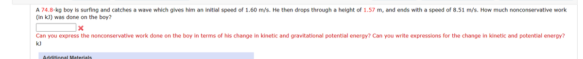 A 74.8-kg boy is surfing and catches a wave which gives him an initial speed of 1.60 m/s. He then drops through a height of 1.57 m, and ends with a speed of 8.51 m/s. How much nonconservative work
(in kJ) was done on the boy?
X
Can you express the nonconservative work done on the boy in terms of his change in kinetic and gravitational potential energy? Can you write expressions for the change in kinetic and potential energy?
kJ
Additional Materials