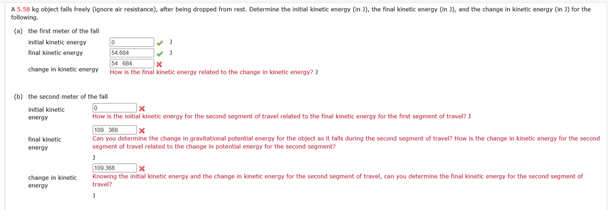 A 5.58 kg object falls freely (ignore air resistance), after being dropped from rest. Determine the initial kinetic energy (in J), the final kinetic energy (in J), and the change in kinetic energy (in J) for the
following.
(a) the first meter of the fall
initial kinetic energy
final kinetic energy
change in kinetic energy
initial kinetic
energy
final kinetic
energy
(b) the second meter of the fall
0
X
How is the initial kinetic energy for the second segment of travel related to the final kinetic energy for the first segment of travel? J
change in kinetic
energy
0
J
J
J
54.684
54.684
X
How is the final kinetic energy related to the change in kinetic energy? J
109.368
X
Can you determine the change in gravitational potential energy for the object as it falls during the second segment of travel? How is the change in kinetic energy for the second
segment of travel related to the change in potential energy for the second segment?
J
109.368
X
Knowing the initial kinetic energy and the change in kinetic energy for the second segment of travel, can you determine the final kinetic energy for the second segment of
travel?