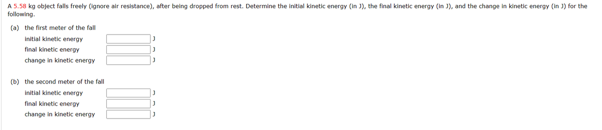 A 5.58 kg object falls freely (ignore air resistance), after being dropped from rest. Determine the initial kinetic energy (in J), the final kinetic energy (in J), and the change in kinetic energy (in J) for the
following.
(a) the first meter of the fall
initial kinetic energy
final kinetic energy
change in kinetic energy
(b) the second meter of the fall
initial kinetic energy
final kinetic energy
change in kinetic energy
J
J
J