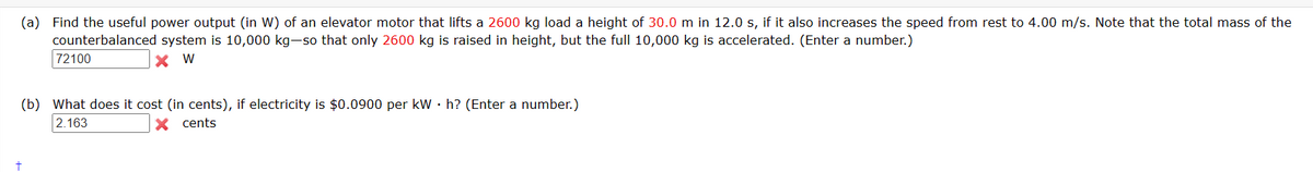 (a) Find the useful power output (in W) of an elevator motor that lifts a 2600 kg load a height of 30.0 m in 12.0 s, if it also increases the speed from rest to 4.00 m/s. Note that the total mass of the
counterbalanced system is 10,000 kg-so that only 2600 kg is raised in height, but the full 10,000 kg is accelerated. (Enter a number.)
X W
72100
(b) What does it cost (in cents), if electricity is $0.0900 per kW h? (Enter a number.)
2.163
X cents