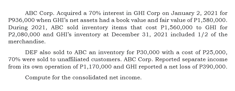 ABC Corp. Acquired a 70% interest in GHI Corp on January 2, 2021 for
P936,000 when GHI's net assets had a book value and fair value of P1,580,000.
During 2021, ABC sold inventory items that cost P1,560,000 to GHI for
P2,080,000 and GHI's inventory at December 31, 2021 included 1/2 of the
merchandise.
DEF also sold to ABC an inventory for P30,000 with a cost of P25,000,
70% were sold to unaffiliated customers. ABC Corp. Reported separate income
from its own operation of P1,170,000 and GHI reported a net loss of P390,000.
Compute for the consolidated net income.

