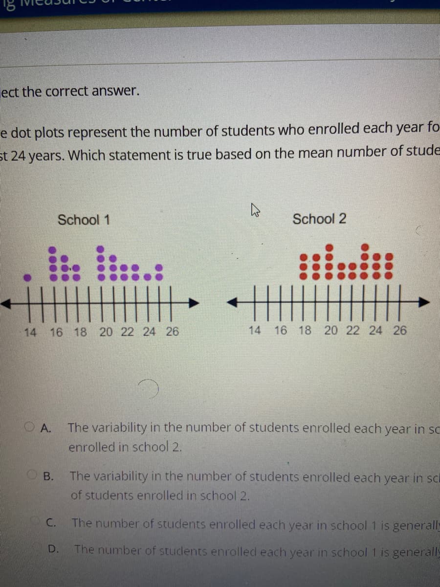 ect the correct answer.
e dot plots represent the number of students who enrolled each year fo
st 24 years. Which statement is true based on the mean number of stude
A
School 1
School 2
•
0000
000
00
00
000
000
0000
14 16 18 20 22 24 26
OA.
00
00
000
14 16 18 20 22 24 26
The variability in the number of students enrolled each year in sc
enrolled in school 2.
B.
The variability in the number of students enrolled each year in scl
of students enrolled in school 2.
C.
The number of students enrolled each year in school 1 is generally
The number of students enrolled each year in school 1 is generally
D.