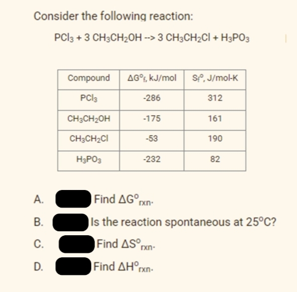 Consider the following reaction:
PCI3 + 3 CH3CH2OH --> 3 CH3CH2CI + H3PO3
Compound
AG°F, kJ/mol
SP, J/mol-K
PCI3
-286
312
CH3CH2OH
-175
161
CH3CH2CI
-53
190
H3PO3
-232
82
A.
Find AG rxn-
В.
ls the reaction spontaneous at 25°C?
C.
Find AS°pxn-
D.
Find ΔΗn
rxn-
