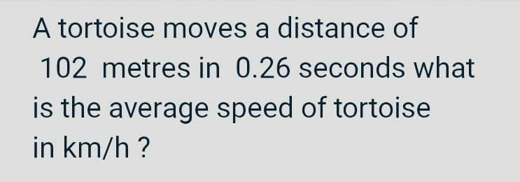 A tortoise moves a distance of
102 metres in 0.26 seconds what
is the average speed of tortoise
in km/h?