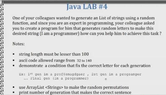 Java LAB #4
One of your colleagues wanted to generate an List of strings using a random
function, and since you are an expert in programming, your colleague asked
you to create a program for him that generates random letters to make this
desired string (I am a programmer) how can you help him to achieve this task ?
Notes:
• string length must be lesser than 100
• ascii code allowed range from 32 to 140
• demonstrate a condition that fix the correct letter for each generation
Ex: 1t gen im a profssmagdgaer, 2st gen im a progsamger
. Final gen (Im a programmer)
use ArrayList <Strings> to make the random permutations
print number of generation that makes the correct sentence
