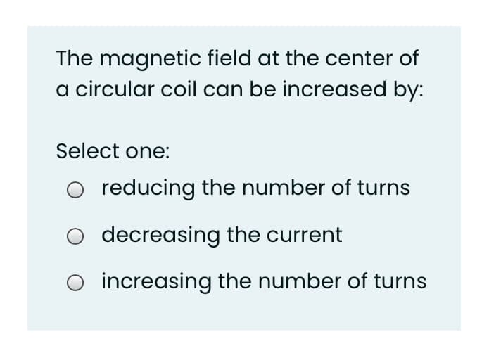 The magnetic field at the center of
a circular coil can be increased by:
Select one:
O reducing the number of turns
O decreasing the current
increasing the number of turns
