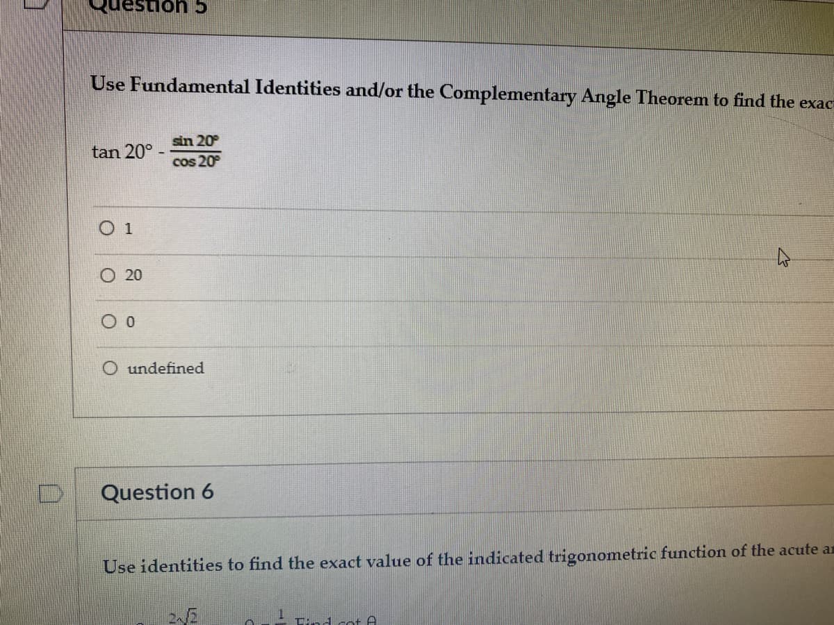 c uous:
Use Fundamental Identities and/or the Complementary Angle Theorem to find the exac
sin 20°
tan 20°-
cos 20
O 1
O 20
O undefined
Question 6
Use identities to find the exact value of the indicated trigonometric function of the acute an
Tind cot A
