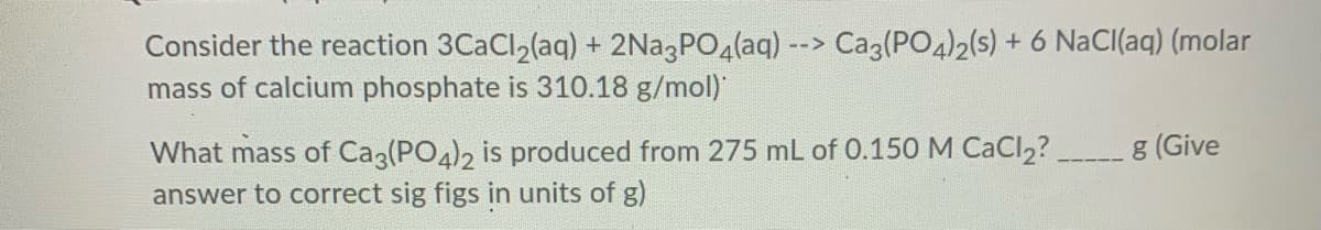 Consider the reaction 3CACI,(aq) + 2N23PO4(aq) --> Ca3(PO4)2(s) + 6 NaCI(aq) (molar
mass of calcium phosphate is 310.18 g/mol)
What mass of Ca3(PO4)2 is produced from 275 mL of 0.150M CaCl2?
answer to correct sig figs in units of g)
g (Give
