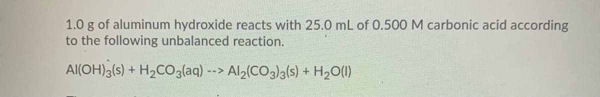 1.0 g of aluminum hydroxide reacts with 25.0 mL of 0.500 M carbonic acid according
to the following unbalanced reaction.
Al(OH)3(s) + H2CO3laq) --> Al2(CO3)3(s) + H2O(1)
