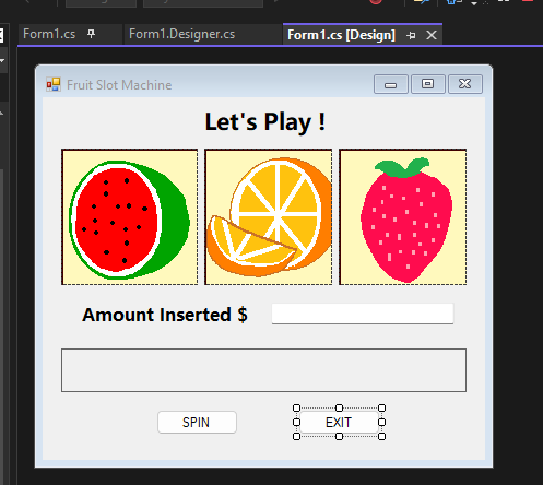 Form1.cs 4 Form1.Designer.cs
Fruit Slot Machine
Let's Play !
Amount Inserted $
Form1.cs [Design] → X
SPIN
0-0-0
0………………
O
EXIT
…………………..
0
0
0-0-0
4
X