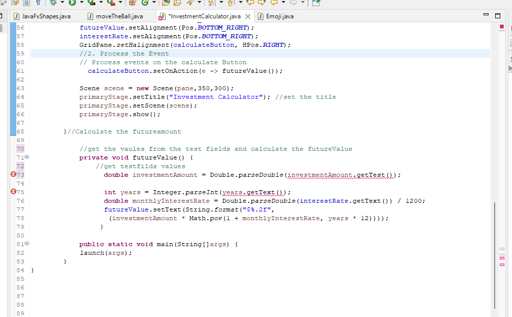 3
B
JavaFxShapes.java
56
57
58
59
60
61
62
63
64
65
66
67
68
69
70
710
72
73
74
075
76
77
78
79
80
810
82
83
84 }
85
86
87
88
89
moveTheBall.java
*InvestmentCalculator.java XEmoji.java
futureValue.setAlignment
interestRate.setAlignment
(Pos. BOTTOM RIGHT);
(Pos. BOTTOM_RIGHT) ;
GridPane.setHalignment (calculateButton, HPos.RIGHT) ;
//2. Process the Event
// Process events on the calculate Button
calculateButton.setOnAction (e -> futureValue () );
}
Scene scene = new Scene (pane, 350, 300);
primaryStage.setTitle ("Investment Calculator"); //set the title
primaryStage.setScene (scene);
primaryStage.show();
}//Calculate the futureamount
//get the vaules from the test fields and calculate the futureValue
private void futureValue () {
//get testfilds values
double investment Amount = Double.parse Double (investment Amount.getTest ();
}
int years = Integer.parseInt(years.getText());
double monthlyInterestRate = Double.parse Double (interestRate.getText()) / 1200;
futureValue.setText (String.format("$%.2f",
(investment Amount * Math.pow (1 + monthlyInterestRate, years * 12))));
public static void main(String[] args) {
launch (args);
■
I
Ir