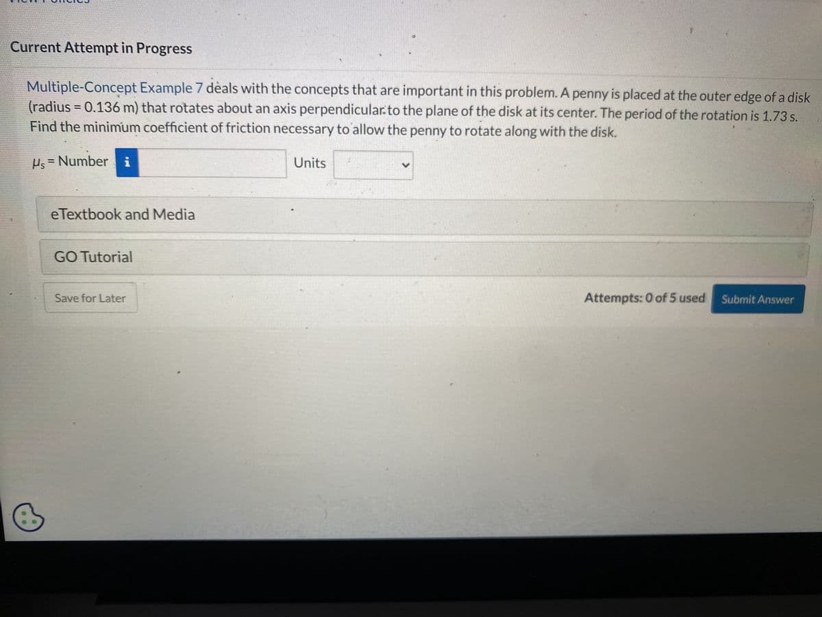 Oncies
Current Attempt in Progress
Multiple-Concept Example 7 deals with the concepts that are important in this problem. A penny is placed at the outer edge of a disk
(radius= 0.136 m) that rotates about an axis perpendicular to the plane of the disk at its center. The period of the rotation is 1.73 s.
Find the minimum coefficient of friction necessary to allow the penny to rotate along with the disk.
Hs = Number i
eTextbook and Media
GO Tutorial
Save for Later
150
Units
Attempts: 0 of 5 used Submit Answer