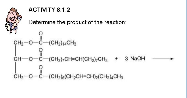 АCTVITY 8.1.2
Determine the product of the reaction:
CH2-0-C-(CH2)14CH3
CH-O-C-(CH2),CH=CH(CH2)7CH3 + 3 NAOH
ČH2-0-C-(CH2)6(CH2CH=CH)2(CH2)4CH3
