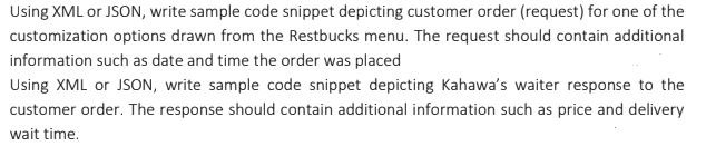 Using XML or JSON, write sample code snippet depicting customer order (request) for one of the
customization options drawn from the Restbucks menu. The request should contain additional
information such as date and time the order was placed
Using XML or JSON, write sample code snippet depicting Kahawa's waiter response to the
customer order. The response should contain additional information such as price and delivery
wait time.
