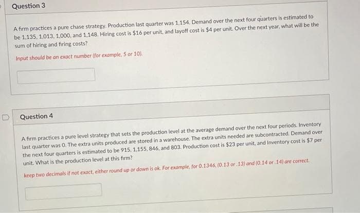 Question 3
A firm practices a pure chase strategy. Production last quarter was 1,154. Demand over the next four quarters is estimated to
be 1,135, 1.013, 1.000, and 1.148. Hiring cost is $16 per unit, and layoff cost is $4 per unit. Over the next year, what will be the
sum of hiring and firing costs?
Input should be an exact number (for example, 5 or 10).
Question 4
A firm practices a pure level strategy that sets the production level at the average demand over the next four periods. Inventory
last quarter was 0. The extra units produced are stored in a warehouse. The extra units needed are subcontracted. Demand over
the next four quarters is estimated to be 915, 1,155, 846, and 803. Production cost is $23 per unit, and Inventory cost is $7 per
unit. What is the production level at this firm?
keep two decimals if not exact, either round up or down is ok. For example, for 0.1346, (0.13 or 13) and (0.14 or 14) are correct.
