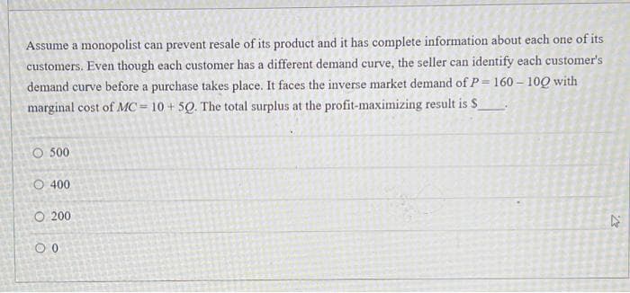 Assume a monopolist can prevent resale of its product and it has complete information about each one of its
customers. Even though each customer has a different demand curve, the seller can identify each customer's
demand curve before a purchase takes place. It faces the inverse market demand of P= 160 – 100 with
marginal cost of MC = 10 + 50. The total surplus at the profit-maximizing result is $
O 500
O 400
O 200
