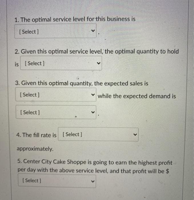 1. The optimal service level for this business is
[ Select ]
2. Given this optimal service level, the optimal quantity to hold
[ Select ]
3. Given this optimal quantity, the expected sales is
[ Select ]
v while the expected demand is
[ Select ]
4. The fill rate is [ Select ]
approximately.
5. Center City Cake Shoppe is going to earn the highest profit
per day with the above service level, and that profit will be $
[ Select ]
