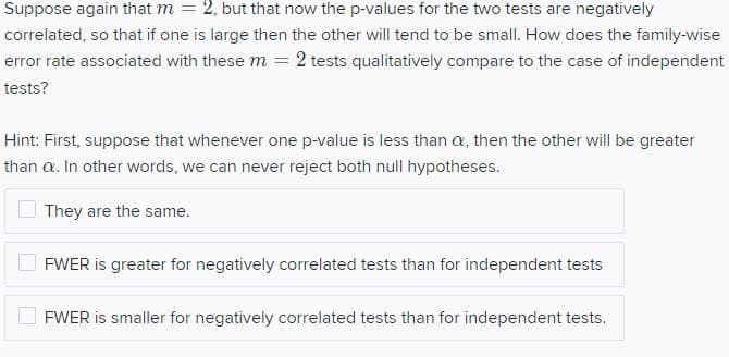 Suppose again that m = 2, but that now the p-values for the two tests are negatively
correlated, so that if one is large then the other will tend to be small. How does the family-wise
error rate associated with these m = 2 tests qualitatively compare to the case of independent
tests?
Hint: First, suppose that whenever one p-value is less than a, then the other will be greater
than a. In other words, we can never reject both null hypotheses.
They are the same.
FWER is greater for negatively correlated tests than for independent tests
FWER is smaller for negatively correlated tests than for independent tests.
