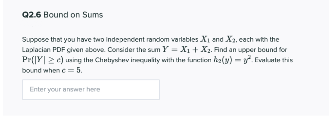 Q2.6 Bound on Sums
Suppose that you have two independent random variables X1 and X2, each with the
Laplacian PDF given above. Consider the sum Y = X1 + X2. Find an upper bound for
Pr(|Y| > c) using the Chebyshev inequality with the function h2(y) = y². Evaluate this
bound when c = 5.
Enter your answer here
