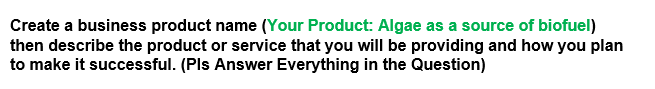 Create a business product name (Your Product: Algae as a source of biofuel)
then describe the product or service that you will be providing and how you plan
to make it successful. (Pls Answer Everything in the Question)
