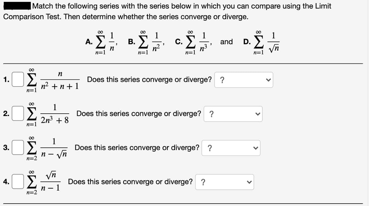 Match the following series with the series below in which you can compare using the Limit
Comparison Test. Then determine whether the series converge or diverge.
00
00
00
00
1
В.
1
С.
1
and
D. E
Vn
А.
n
n=1
n²
n=1
n3
n=1
n=1
n
Σ
Does this series converge or diverge? ?
1.
n2 +n + 1
n=1
1
2.
Does this series converge or diverge? ?
2n3 + 8
n=1
1
Σ
Does this series converge or diverge? ?
Vn
3.
n -
n=2
Σ
4.
Does this series converge or diverge? ?
п — 1
n=2
