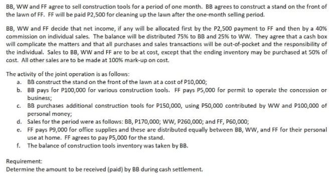 BB, wW and FF agree to sell construction tools for a period of one month. BB agrees to construct a stand on the front of
the lawn of FF. FF will be paid P2,500 for cleaning up the lawn after the one-month selling period.
BB, ww and FF decide that net income, if any will be allocated first by the P2,500 payment to FF and then by a 40%
commission on individual sales. The balance will be distributed 75% to BB and 25% to WW. They agree that a cash box
will complicate the matters and that all purchases and sales transactions will be out-of-pocket and the responsibility of
the individual. Sales to BB, WW and FF are to be at cost, except that the ending inventory may be purchased at 50% of
cost. All other sales are to be made at 100% mark-up on cost.
The activity of the joint operation is as follows:
a. BB construct the stand on the front of the lawn at a cost of P10,000;
b. BB pays for P100,000 for various construction tools. FF pays P5,000 for permit to operate the concession or
business;
c. BB purchases additional construction tools for P150,000, using P50,000 contributed by WW and P100,000 of
personal money;
d. Sales for the period were as follows: BB, P170,000; WW, P260,000; and FF, P60,000;
e. FF pays P9,000 for office supplies and these are distributed equally between BB, Www, and FF for their personal
use at home. FF agrees to pay P5,000 for the stand.
f. The balance of construction tools inventory was taken by BB.
Requirement:
Determine the amount to be received (paid) by BB during cash settlement.
