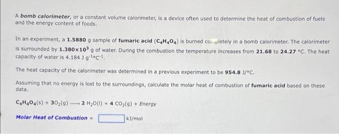 A bomb calorimeter, or a constant volume calorimeter, is a device often used to determine the heat of combustion of fuels
and the energy content of foods.
In an experiment, a 1.5880 g sample of fumaric acid (C4H404) is burned completely in a bomb calorimeter. The calorimeter
is surrounded by 1.380x10³ g of water. During the combustion the temperature increases from 21.68 to 24.27 °C. The heat
capacity of water is 4.184 ) g1c¹.
The heat capacity of the calorimeter was determined in a previous experiment to be 954.8 J/°C.
Assuming that no energy is lost to the surroundings, calculate the molar heat of combustion of fumaric acid based on these
data.
C₂H4O4(s) + 30₂(g) 2 H₂O(1) + 4 CO₂(g) + Energy
Molar Heat of Combustion =
kJ/mol