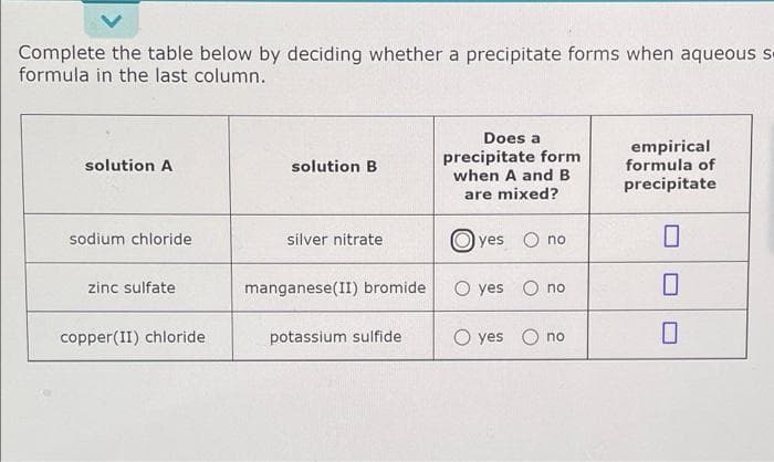 Complete the table below by deciding whether a precipitate forms when aqueous s
formula in the last column.
Does a
precipitate form
solution A
solution B
empirical
formula of
precipitate
when A and B
are mixed?
sodium chloride
silver nitrate
yes no
0
zinc sulfate
manganese(II) bromide
O yes no
0
copper(II) chloride
potassium sulfide
O yes
no
0