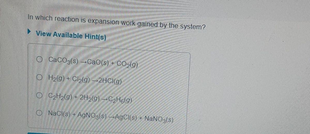 In which reaction is expansion work gained by the system?
►View Available Hint(s)
CaCO3(s)-CaO(s) + CO₂(g)
H₂(g) + Cl₂(g)-2HCl(g)
OC₂H₂(g) + 2H₂(g) -C₂H6(9)
NaCl(s) + AgNO3(s)-AgCl(s) + NaNO3(s)