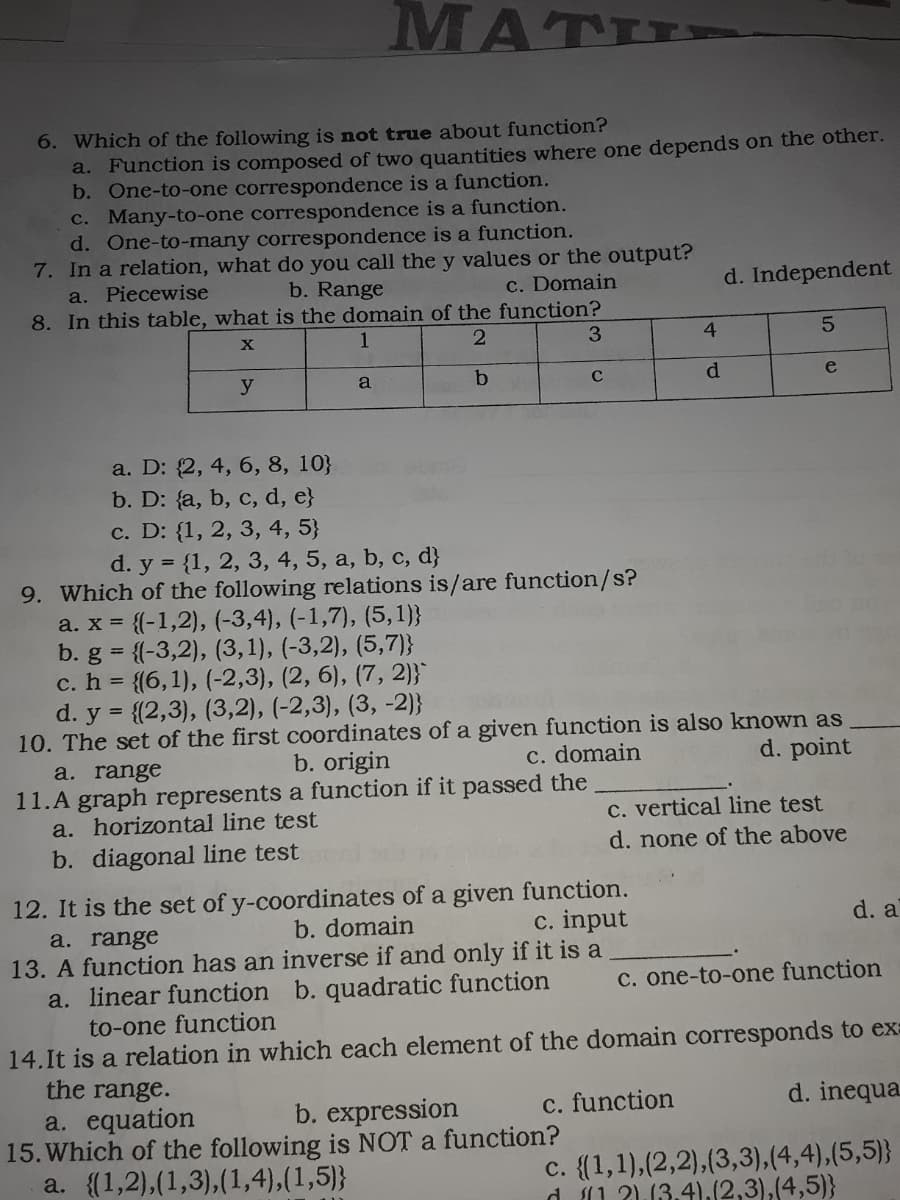 MATI
6. Which of the following is not true about function?
a. Function is composed of two quantities where one depends on the other.
b. One-to-one correspondence is a function.
c. Many-to-one correspondence is a function.
d. One-to-many correspondence is a function.
7. In a relation, what do you call the y values or the output?
a. Piecewise
8. In this table, what is the domain of the function?
b. Range
c. Domain
d. Independent
X
1
3
4
y
a
d.
e
a. D: {2, 4, 6, 8, 10}
b. D: {a, b, c, d, e}
c. D: {1, 2, 3, 4, 5}
d. y = {1, 2, 3, 4, 5, a, b, c, d}
9. Which of the following relations is/are function/s?
a. x = {(-1,2), (-3,4), (-1,7), (5, 1)}
b. g = {(-3,2), (3,1), (-3,2), (5,7)}
c. h = {(6,1), (-2,3), (2, 6), (7, 2)}
d. y = {{2,3), (3,2), (-2,3), (3, -2)}
10. The set of the first coordinates of a given function is also known as
%3D
d. point
b. origin
11.A graph represents a function if it passed the
a. range
C. domain
C. vertical line test
d. none of the above
a. horizontal line test
b. diagonal line test
12. It is the set of y-coordinates of a given function.
a. range
13. A function has an inverse if and only if it is a
a. linear function b. quadratic function
to-one function
b. domain
c. input
d. a
C. one-to-one function
14.It is a relation in which each element of the domain corresponds to ex:
the range.
a. equation
15. Which of the following is NOT a function?
a. {(1,2),(1,3),(1,4),(1,5)}
b. expression
c. function
d. inequa
c. {(1,1),(2,2),(3,3),(4,4),(5,5)}
d 1 2).13.4).(2,3),(4,5)}
