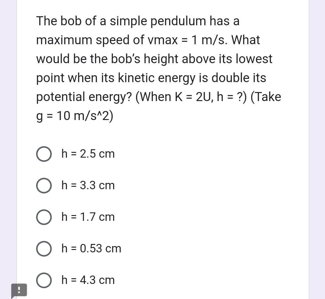 The bob of a simple pendulum has a
maximum speed of vmax = 1 m/s. What
would be the bob's height above its lowest
point when its kinetic energy is double its
potential energy? (When K = 2U, h = ?) (Take
g = 10 m/s^2)
O h = 2.5 cm
O h = 3.3 cm
O h = 1.7 cm
Oh = 0.53 cm
O h = 4.3 cm