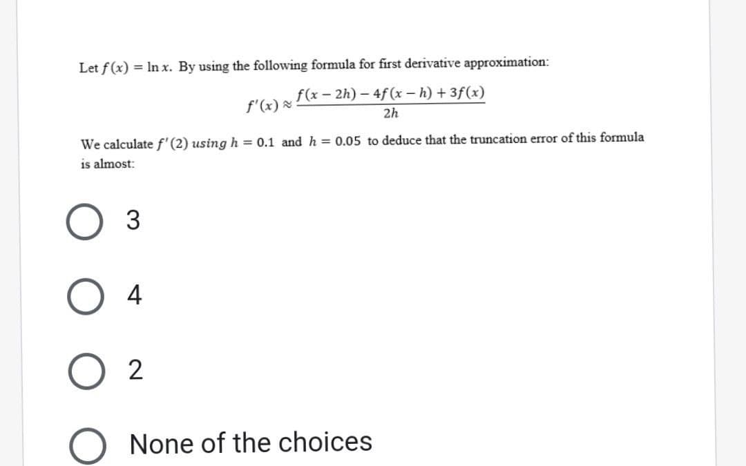 Let f(x) = ln x. By using the following formula for first derivative approximation:
f(x-2h)-4f(x - h) + 3f(x)
f'(x) ≈:
We calculate f' (2) using h = 0.1 and h = 0.05 to deduce that the truncation error of this formula
is almost:
3
4
2
None of the choices
2h