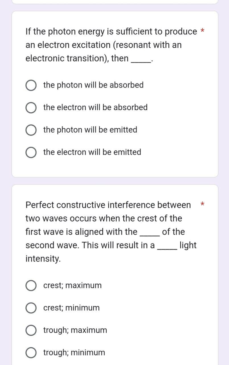 If the photon energy is sufficient to produce *
an electron excitation (resonant with an
electronic transition), then
O the photon will be absorbed
the electron will be absorbed
the photon will be emitted
O the electron will be emitted
Perfect constructive interference between
two waves occurs when the crest of the
first wave is aligned with the
of the
second wave. This will result in a
intensity.
crest; maximum
crest; minimum
trough; maximum
Otrough; minimum
light
*