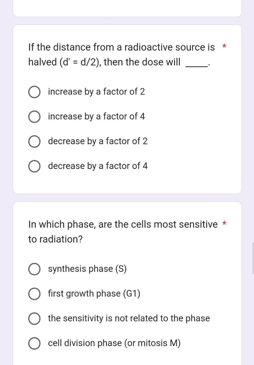 If the distance from a radioactive source is *
halved (d' = d/2), then the dose will
increase by a factor of 2
O increase by a factor of 4
decrease by a factor of 2
O decrease by a factor of 4
In which phase, are the cells most sensitive *
to radiation?
Osynthesis phase (S)
O first growth phase (G1)
the sensitivity is not related to the phase
O cell division phase (or mitosis M)