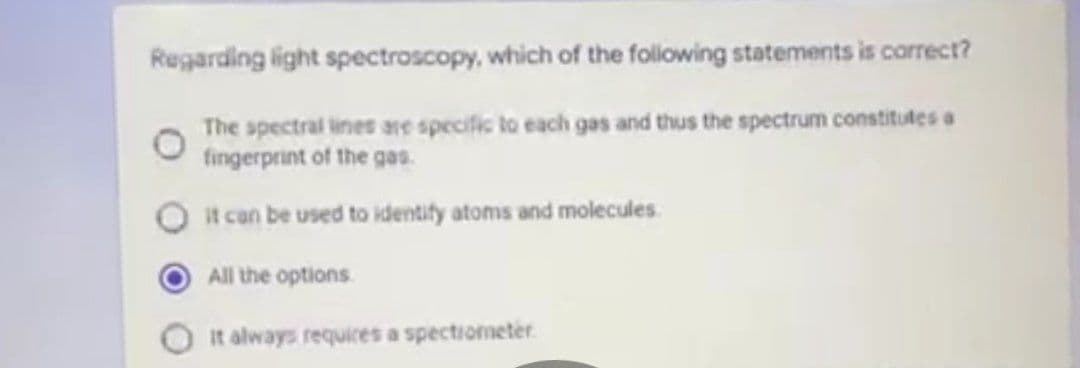 Regarding light spectroscopy, which of the following statements is correct?
The spectral lines are specific to each gas and thus the spectrum constitutes a
fingerprint of the gas.
it can be used to identify atoms and molecules
All the options.
It always requires a spectrometer