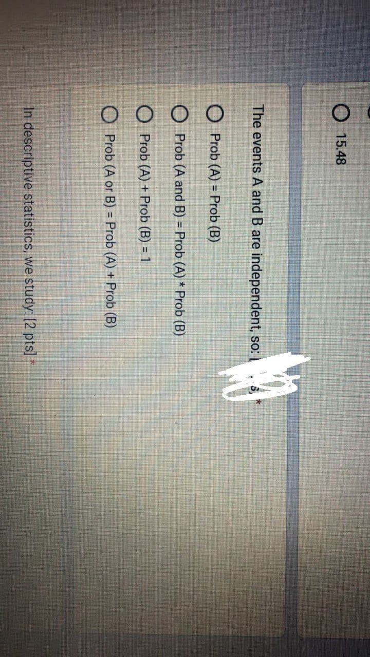 O 15.48
The events A and B are independent, so:
O Prob (A) = Prob (B)
O Prob (A and B) = Prob (A) * Prob (B)
O Prob (A) + Prob (B) = 1
O Prob (A or B) = Prob (A) + Prob (B)
In descriptive statistics, we study: [2 pts] *