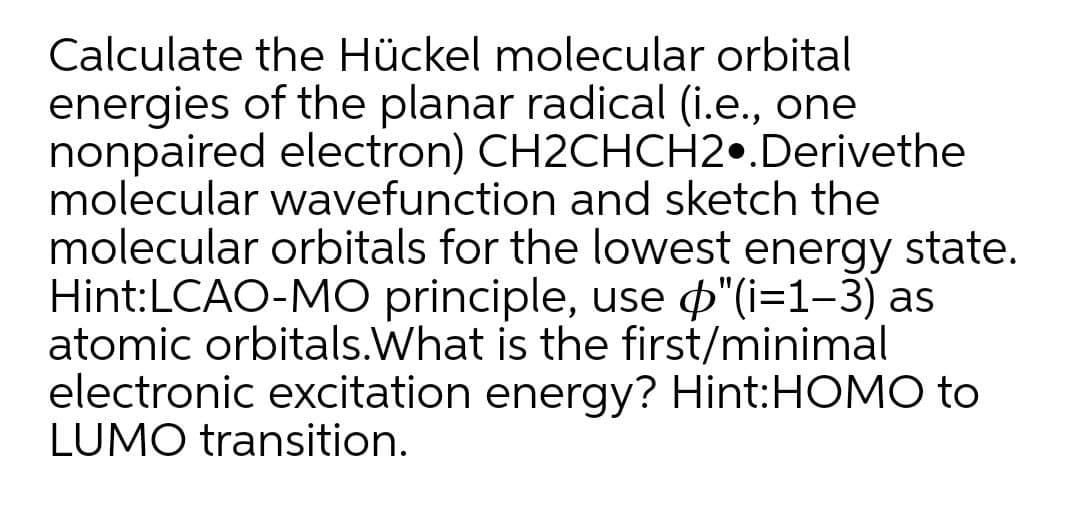 Calculate the Hückel molecular orbital
energies of the planar radical (i.e., one
nonpaired electron) CH2CHCH2•.Derivethe
molecular wavefunction and sketch the
molecular orbitals for the lowest energy state.
Hint:LCAO-MO principle, use p"(i=1-3) as
atomic orbitals.What is the first/minimal
electronic excitation energy? Hint:HOMO to
LUMO transition.
