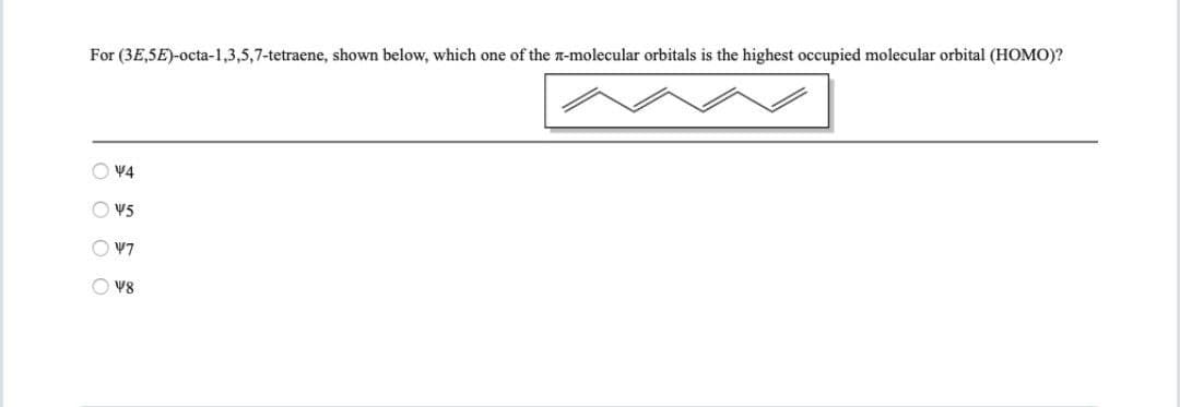 For (3E,5E)-octa-1,3,5,7-tetraene, shown below, which one of the n-molecular orbitals is the highest occupied molecular orbital (HOMO)?
O V4
O V5
O V7
O V8
