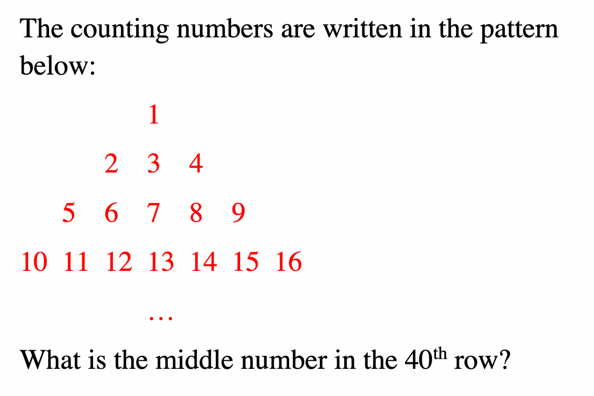 The counting numbers are written in the pattern
below:
1
2
3 4
5 6 7 8 9
10 11 12 13 14 15 16
..
What is the middle number in the 40th row?

