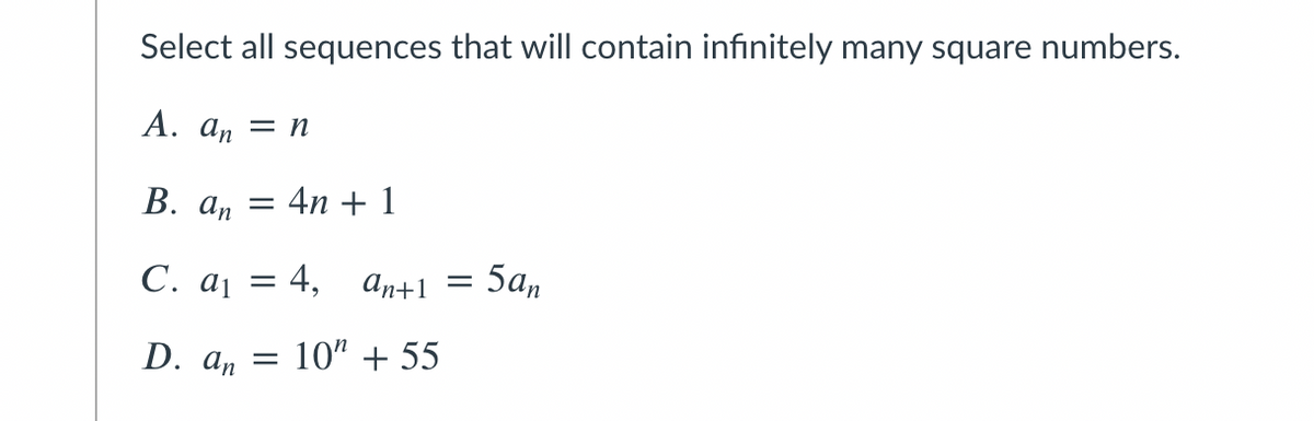 Select all sequences that will contain infinitely many square numbers.
А. аn — п
В. а, — 4n +1
С. ај 3D 4,
An+1
5an
D. а, 3D 10" + 55
