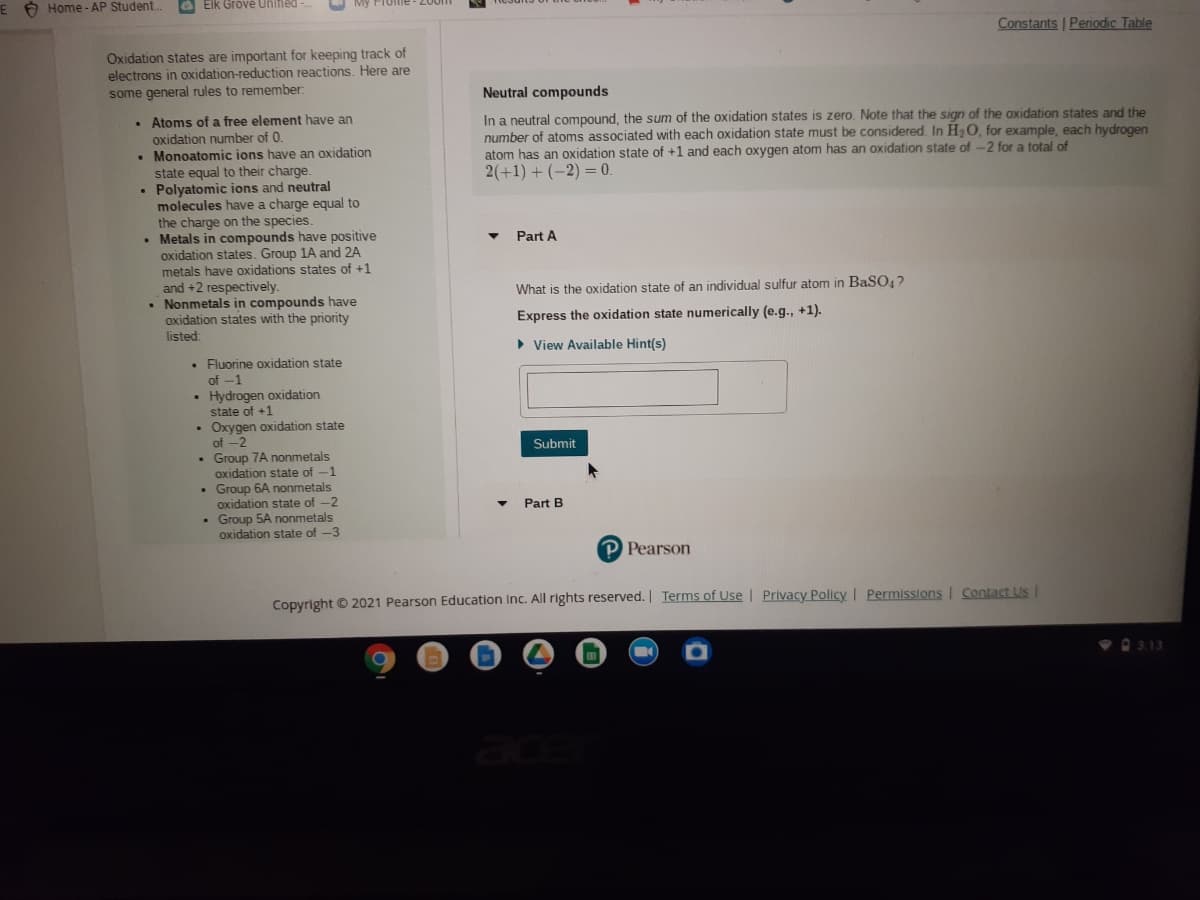 E O Home - AP Student..
6 Elk Grové Unifled
Constants | Peniodic Table
Oxidation states are important for keeping track of
electrons in oxidation-reduction reactions. Here are
some general rules to remember:
Neutral compounds
• Atoms of a free element have an
oxidation number of 0.
• Monoatomic ions have an oxidation
state equal to their charge.
Polyatomic ions and neutral
molecules have a charge equal to
the
In a neutral compound, the sum of the oxidation states is zero. Note that the sign of the oxidation states and the
number of atoms associated with each oxidation state must be considered. In H2O, for example, each hydrogen
atom has an oxidation state of +1 and each oxygen atom has an oxidation state of -2 for a total of
2(+1) + (-2) = 0.
%3D
charge on the species.
• Metals in compounds have positive
oxidation states. Group 1A and 2A
metals have oxidations states of +1
and +2 respectively.
• Nonmetals in compounds have
oxidation states with the priority
listed
Part A
What is the oxidation state of an individual sulfur atom in BaSO,?
Express the oxidation state numerically (e.g., +1).
• View Available Hint(s)
• Fluorine oxidation state
of -1
Hydrogen oxidation
state of +1
Oxygen oxidation state
of -2
Submit
Group 7A nonmetals
oxidation state of -1
Group 6A nonmetals
oxidation state of -2
Group 5A nonmetals
oxidation state of -3
Part B
P Pearson
Copyright © 2021 Pearson Education Inc. All rights reserved. Terms of Use | Privacy Policy I Permissions | Contact Us I
O 3.13
ace

