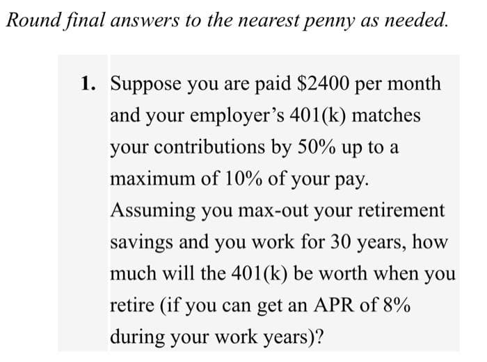 Round final answers to the nearest penny as needed.
1. Suppose you are paid $2400 per month
and your employer's 401(k) matches
your contributions by 50% up to a
maximum of 10% of your pay.
Assuming you max-out your retirement
savings and you work for 30 years, how
much will the 401(k) be worth when you
retire (if you can get an APR of 8%
during your work years)?
