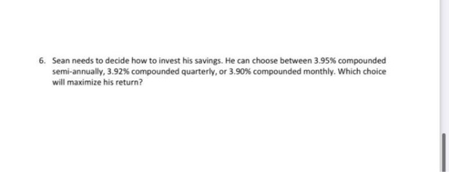 6. Sean needs to decide how to invest his savings. He can choose between 3.95% compounded
semi-annually, 3.92% compounded quarterly, or 3.90% compounded monthly. Which choice
will maximize his return?
