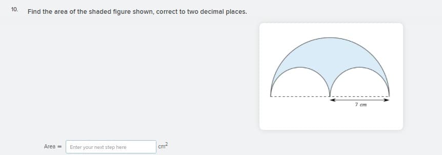 10.
Find the area of the shaded figure shown, correct to two decimal places.
7 cm
cm?
Area =
Enter your next step here

