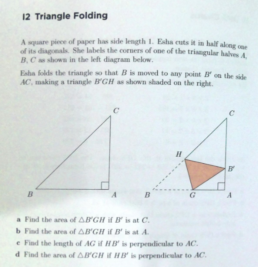 12 Triangle Folding
A square piece of paper has side length 1. Esha cuts it in half along one
of its diagonals. She labels the corners of one of the triangular halves A,
B, C as shown in the left diagram below.
Esha folds the triangle so that B is moved to any point B' on the side
AC, making a triangle B'GH as shown shaded on the right.
C
H
B'
B
A
B
G
a Find the area of AB'GH if B' is at C.
b Find the area of AB'GH if B' is at A.
e Find the length of AG if HB' is perpendicular to AC.
d Find the area of AB'GH if HB' is perpendicular to AC.