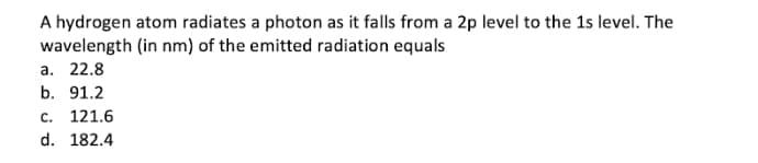 A hydrogen atom radiates a photon as it falls from a 2p level to the 1s level. The
wavelength (in nm) of the emitted radiation equals
а. 22.8
b. 91.2
c. 121.6
d. 182.4
