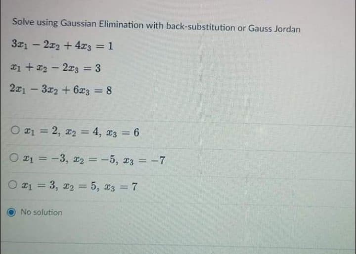 Solve using Gaussian Elimination with back-substitution or Gauss Jordan
3z1 – 2x2 +4x3 = 1
2i + x2 - 2x3 = 3
%3D
221 – 3z2 + 6x3 = 8
%3D
O 21 = 2, 22 = 4, 13 = 6
%3D
%3D
O 21 = -3, 2 = -5, 23 = -7
%3D
%3D
21 = 3, 22 = 5, 23 = 7
%3D
%3D
%3D
No solution
