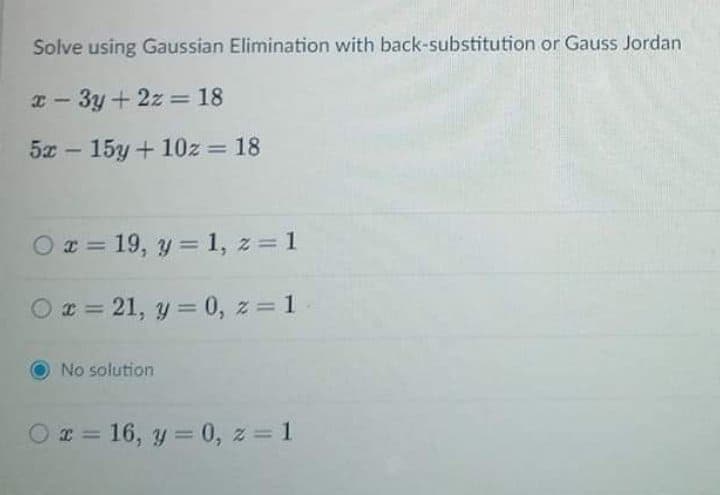 Solve using Gaussian Elimination with back-substitution or Gauss Jordan
I - 3y+ 2z = 18
%3D
5x – 15y + 10z = 18
%3D
O r = 19, y = 1, z = 1
%3D
O z = 21, y = 0, z 1
%3D
No solution
I = 16, y = 0, z = 1
%3D
